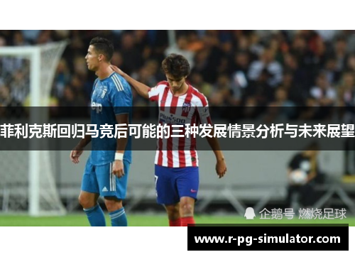 菲利克斯回归马竞后可能的三种发展情景分析与未来展望 菲利克斯回归马竞后可能的三种发展情景分析与未来展望