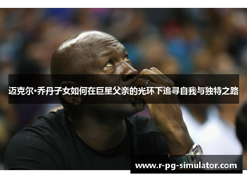 迈克尔·乔丹子女如何在巨星父亲的光环下追寻自我与独特之路