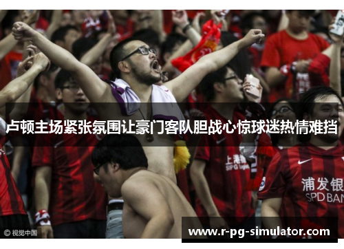 卢顿主场紧张氛围让豪门客队胆战心惊球迷热情难挡