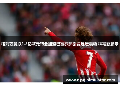 格列兹曼以1.2亿欧元转会加盟巴塞罗那引发足坛震动 续写新篇章 格列兹曼以1.2亿欧元转会加盟巴塞罗那引发足坛震动 续写新篇章