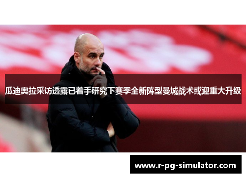 瓜迪奥拉采访透露已着手研究下赛季全新阵型曼城战术或迎重大升级 瓜迪奥拉采访透露已着手研究下赛季全新阵型曼城战术或迎重大升级