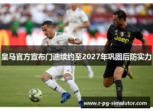 皇马官方宣布门迪续约至2027年巩固后防实力 皇马官方宣布门迪续约至2027年巩固后防实力