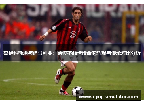鲁伊科斯塔与迪马利亚：两位本菲卡传奇的辉煌与传承对比分析