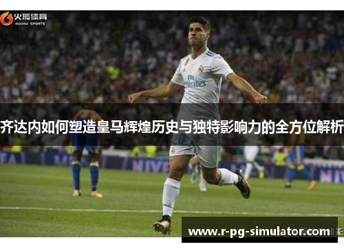 齐达内如何塑造皇马辉煌历史与独特影响力的全方位解析