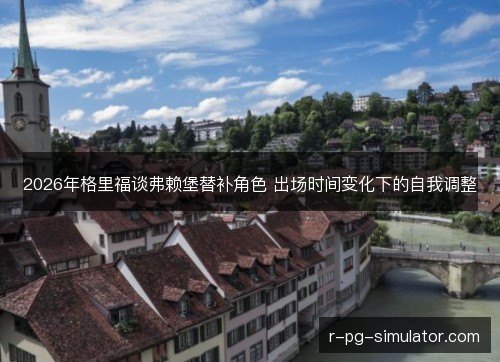 2026年格里福谈弗赖堡替补角色 出场时间变化下的自我调整